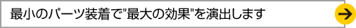 最小のパーツ装着で "最大の効果"を演出します